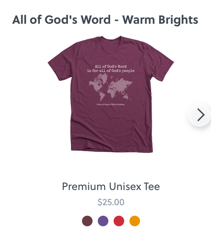 The design on this shirt from the merch store shows a world map with the words, "All of God's Word is for all of God's people." Smaller font beneath the map says "Plain & Simple Bible Studies." The shirt is available in warm, cool, and neutral colors.