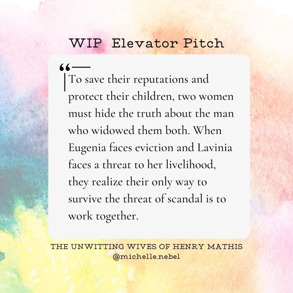 The text of this novel elevator pitch says, "To save their reputations and protect their children, two women must hide the truth about the man who widowed them both. When Eugenia faces eviction and Lavinia faces a threat to her livelihood, they realize their only way to survive the threat of scandal is to work together." The Unwitting Wives of Henry Mathis, @michelle.nebel